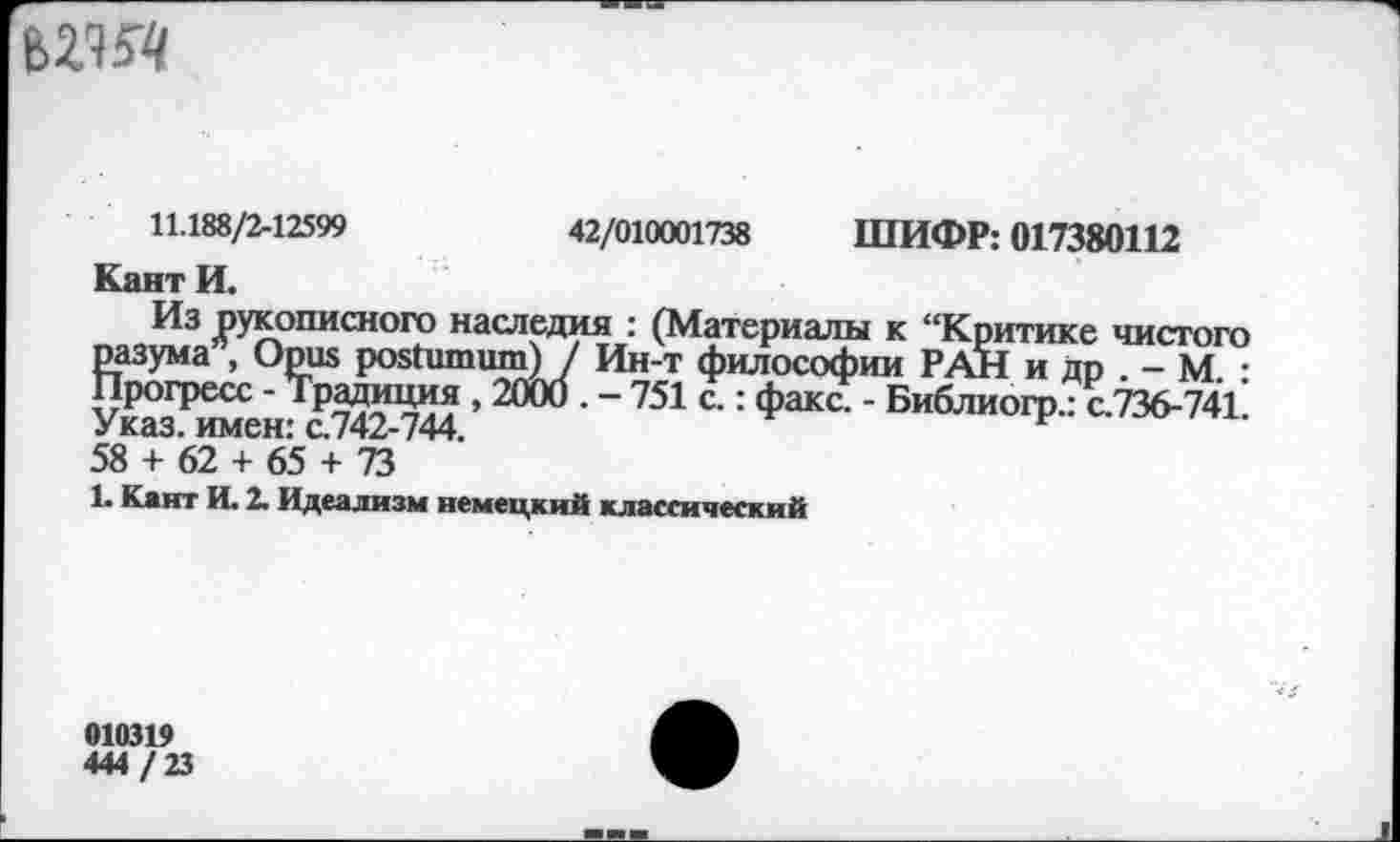 ﻿
11.188/2-12599	42/010001738 ШИФР: 017380112
Кант И.
Из рукописного наследия : (Материалы к “Критике чистого разума , Opus postumum) J Ин-т философии РАН и др . - М. : Прогресс - Традиция , 2000 . - 751 с.: факс. - Библиогр.: с.736-741 Указ, имен: с.742-744.
58 + 62 + 65 + 73
1. Кант И. 2. Идеализм немецкий классический
010319 444/23